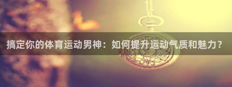 中欧体育：搞定你的体育运动男神：如何提升运动气质和魅力？